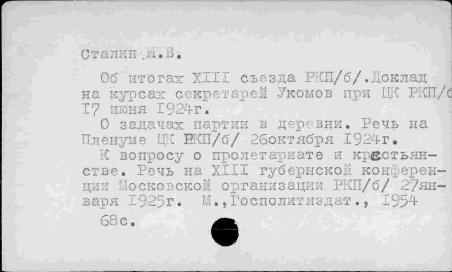 ﻿Сталин_и.В.
Об итогах XIII съезда РКП/б/.Доклад на курсах секретарей Укомов при ЦК РКП/' 17 июня 1924г.
О задачах партии в деревни. Речь на Пленуме ЦК ВКП/б/ 26октября 1924г.
К вопросу о пролетариате и крестьянстве. Речь на XIII губернской конференции Московской организации РКП/б/ 2?ян-варя 1925г. М.,Госполитиздат., 1954 68с.